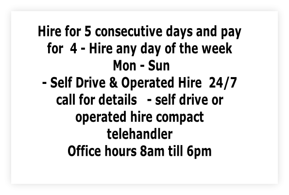 Hire for 5 consecutive days and pay 
for  4 - Hire any day of the week
 Mon - Sun 
- Self Drive & Operated Hire  24/7  
call for details   - self drive or 
operated hire compact 
telehandler 
Office hours 8am till 6pm
